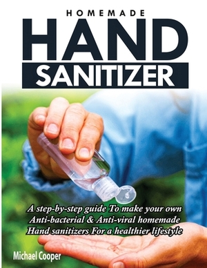 Homemade Hand Sanitizer: A Step-By-Step Guide to Make Your Own Anti-Bacterial & Anti-Viral Homemade Hand Sanitizers for A Healthier Lifestyle by Michael Cooper