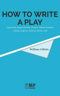 How to Write a Play: Letters from Augier, Banville, Dennery, Dumas, Gondinet, Labiche, Legouvé, Pailleron, Sardou, Zola by William Gillette