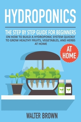 Hydroponics: The Step by Step Guide for Beginners on How to Build a Hydroponic System Quickly to Grow Healthy Fruits, Vegetables, a by Walter Brown