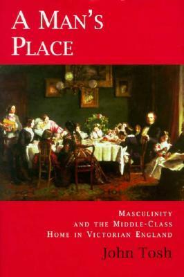 A Man's Place: Masculinity and the Middle-Class Home in Victorian England by John Tosh