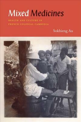 Mixed Medicines: Health and Culture in French Colonial Cambodia by Sokhieng Au