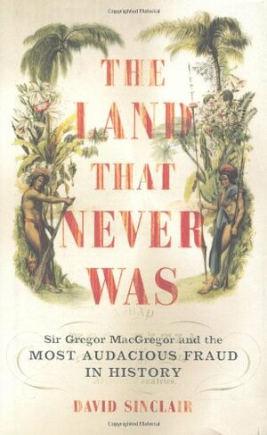 The Land That Never Was: Sir Gregor MacGregor And The Most Audacious Fraud In History by David Sinclair