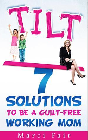 TILT - 7 Solutions To Be A Guilt-free Working Mom by Marci Fair, Marci Fair