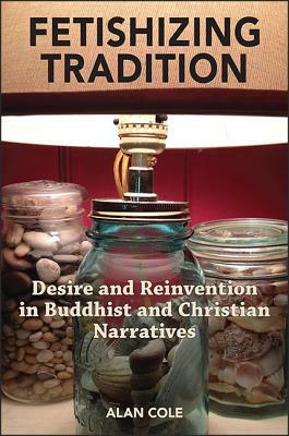 Fetishizing Tradition: Desire and Reinvention in Buddhist and Christian Narratives by Alan Cole