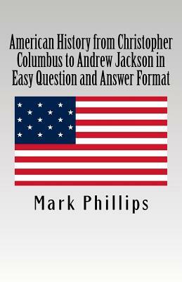 American History from Christopher Columbus to Andrew Jackson in Easy Question and Answer Format by Mark Phillips