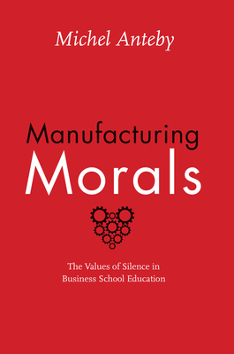 Manufacturing Morals: The Values of Silence in Business School Education by Michel Anteby