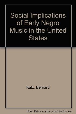 The Social Implications of Early Negro Music in the United States: With Over 150 of the Songs, Many of Them with Their Music by Bernard Katz