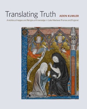 Translating Truth: Ambitious Images and Religious Knowledge in Late Medieval France and England by Aden Kumler