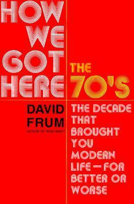 How We Got Here: The 1970s: The Decade That Brought You Modern Life (for Better Or Worse) by David Frum