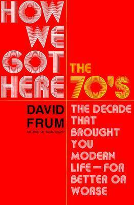 How We Got Here: The 1970s: The Decade That Brought You Modern Life (for Better Or Worse) by David Frum