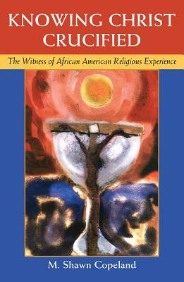 Knowing Christ Crucified: The Witness of African American Religious Experience by M. Shawn Copeland