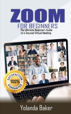 Zoom for Beginners: The Ultimate Beginner's Guide to a Secured Virtual Meeting by Yolanda Baker