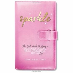 Sparkle: The Girl's Guide to Living a Deliciously Dazzling, Wildly Effervescent, Kick-Ass Life by Cara Alwill Leyba