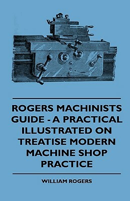 Rogers Machinists Guide - A Practical Illustrated On Treatise Modern Machine Shop Practice by William Rogers