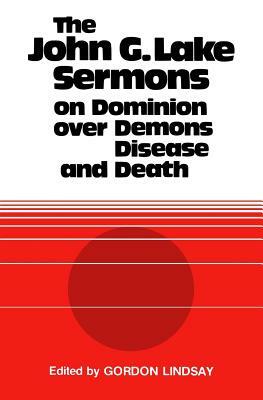 The John G. Lake Sermons on Dominion Over Demons, Disease and Death by John G. Lake