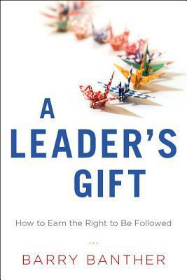 A Leader's Gift: How to Earn the Right to Be Followed by Barry Banther