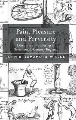 Pain, Pleasure and Perversity: Discourses of Suffering in Seventeenth-Century England by John R. Yamamoto-Wilson