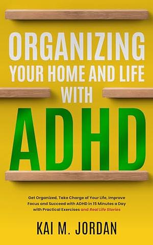 Organizing Your Home and Life With ADHD : Get Organized, Take Charge of Your Life, Improve Focus, and Succeed with ADHD in 15 Minutes a Day with Practical ... Stories by Kai M. Jordan