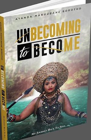 Unbecoming to Become: My journey back to self by Ayanda Mangubane Borotho