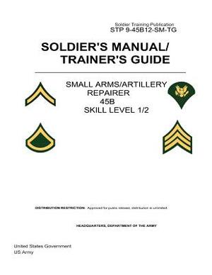 Soldier Training Publication STP 9-45B12-SM-TG Soldier's Manual/Trainer's Guide Small Arms/Artillery Repairer 45B Skill Level 1/2 by United States Government Us Army
