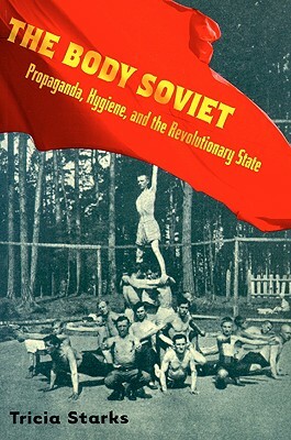 The Body Soviet: Propaganda, Hygiene, and the Revolutionary State by Tricia Starks