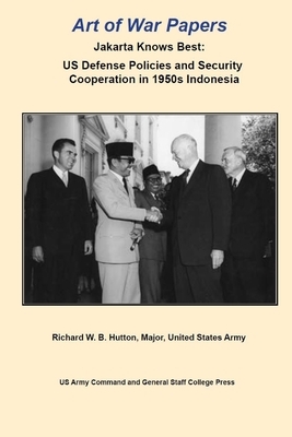 Art of War Papers: Jakarta Knows Best: US Defense Policies and Security Cooperation in 1950s Indonesia by Us Army Command and General Staff Colleg, Richard W. B. Hutton, Army University Press