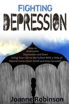 Fighting Depression: How to Overcome Depression and Start Living Your Life to the Fullest With a Help of Natural Cures (Start Small and Sta by Joanne Robinson