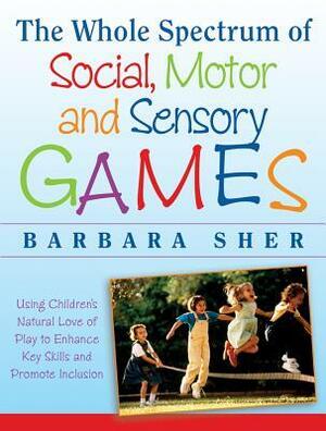 The Whole Spectrum of Social, Motor, and Sensory Games: Using Every Child's Natural Love of Play to Enhance Key Skills and Promote Inclusion by Barbara Sher