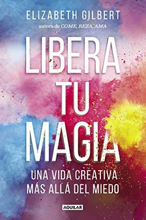 Libera tu magia: Una vida creativa más allá del miedo by Elizabeth Gilbert