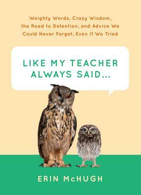 Like My Teacher Always Said...:: Weighty Words, Crazy Wisdom, the Road to Detention, and Advice We Could Never Forget, Even If We Tried by Erin McHugh