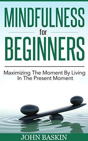 Mindfulness: Maximizing The Moment By Living In The Present Moment by John Baskin