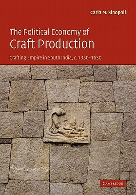 The Political Economy of Craft Production: Crafting Empire in South India, C.1350-1650 by Carla M. Sinopoli