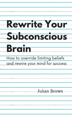 Rewrite Your Subconscious Brain: How to override limiting beliefs and rewire your mind for success by Julian Brown