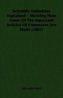 Scientific Industries Explained - Showing How Some of the Inportant Articles of Commerce Are Made (1881) by Alexander Watt