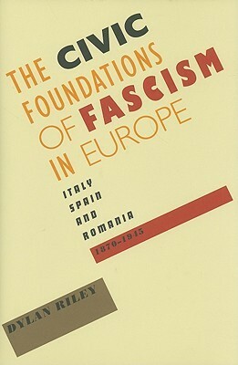 The Civic Foundations of Fascism in Europe: Italy, Spain, and Romania, 1870-1945 by Dylan Riley