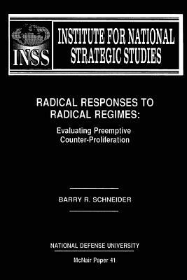 Radical Responses to Radical Regimes: Evaluating Preemptive Counter-Proliferation: Institute for National Strategic Studies McNair Paper 41 by National Defense University, Barry R. Schneider