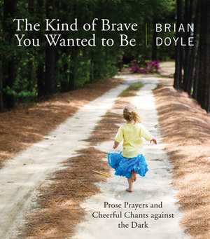 The Kind of Brave You Wanted to Be: Prose Prayers and Cheerful Chants against the Dark by Brian Doyle