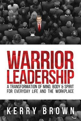 Warrior Leadership: A Transformation of Mind, Body & Spirit for Everyday Life and the Workplace by Kerry Brown