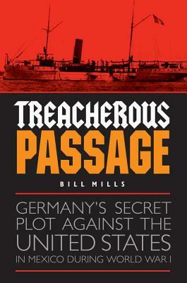 Treacherous Passage: Germany's Secret Plot Against the United States in Mexico During World War I by Bill Mills