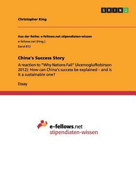 China's Success Story: A reaction to Why Nations Fail (Acemoglu/Robinson 2012): How can China's success be explained - and is it a sustainabl by Christopher King