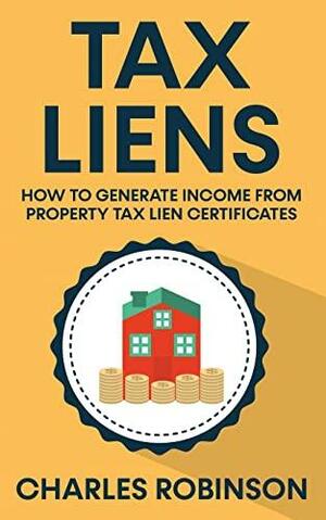 Tax Liens: How To Generate Income From Property Tax Lien Certificates by Charles Robinson