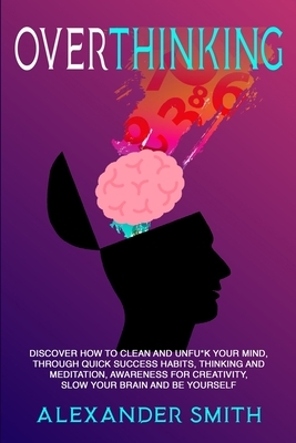 Overthinking: Discover how to clean and Unfu*k your mind, through quick success habits, thinking and meditation, awareness for creativity, slow your brain and be yourself by Alexander Smith