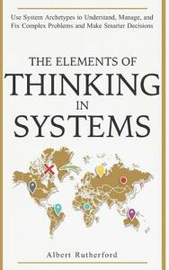 The Elements of Thinking in Systems: Use Systems Archetypes to Understand, Manage, and Fix Complex Problems and Make Smarter Decisions by Albert Rutherford