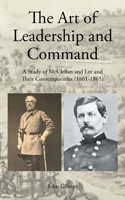 The Art of Leadership and Command: A Study of McClellan and Lee and Their Contemporaries (1861-1865) by John Gibson