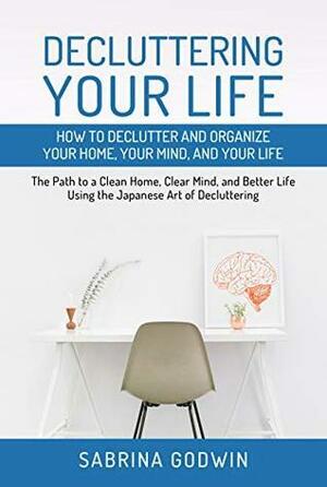 Decluttering Your Life: How to Declutter and Organize Your Home, Your Mind, and Your Life: The Path to a Clean Home, Clear Mind, and Better Life Using the Japanese Art of Decluttering by Sabrina Godwin