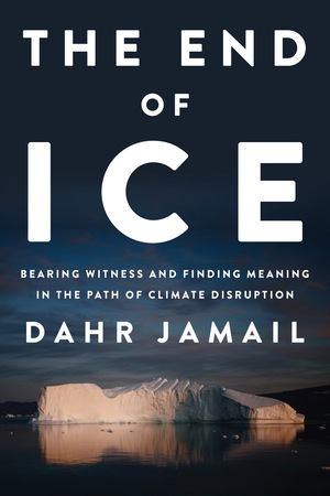 The End of Ice: Bearing Witness and Finding Meaning in the Path of Climate Disruption by Dahr Jamail