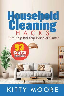 Household Cleaning Hacks: 93 Crafts That Help Rid Your Home of Clutter! by Kitty Moore