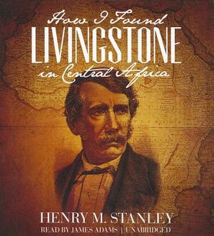 How I Found Livingstone in Central Africa by Henry M. Stanley