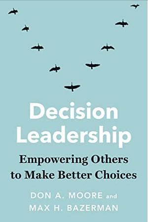 Decision Leadership: Empowering Others to Make Better Choices by Don A. Moore, Max H. Bazerman