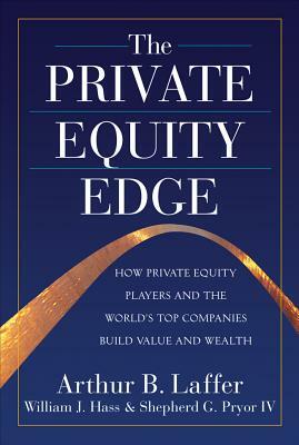 The Private Equity Edge: How Private Equity Players and the World's Top Companies Build Value and Wealth by Arthur B. Laffer, Shepherd G. Pryor, William J. Hass